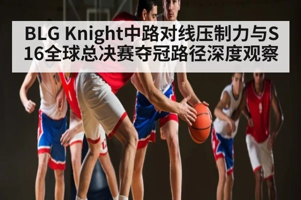 BLG Knight中路对线压制力与S16全球总决赛夺冠路径深度观察