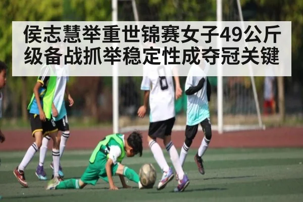侯志慧举重世锦赛女子49公斤级备战抓举稳定性成夺冠关键